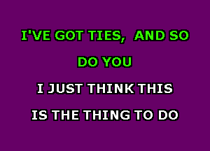 I'VE GOT TI ES, AND 80

DO YOU
I JUST THINK THIS
IS THE THING TO DO