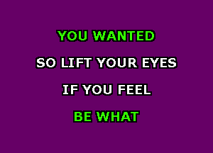 YOU WANTED

SO LIFT YOUR EYES

IF YOU FEEL
BE WHAT