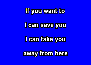 If you want to

I can save you

I can take you

away from here