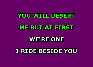 YOU WILL DESERT
ME BUT AT FIRST
WE'RE ONE

I RIDE BESIDE YOU