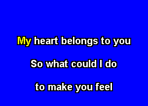 My heart belongs to you

So what could I do

to make you feel