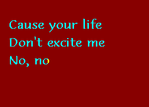 Cause your life

Don't excite me
No, no