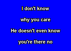 I don't know
why you care

He doesn't even know

you're there no