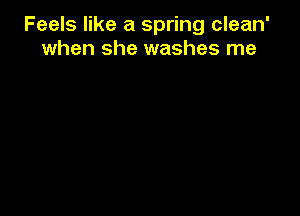 Feels like a spring clean'
when she washes me