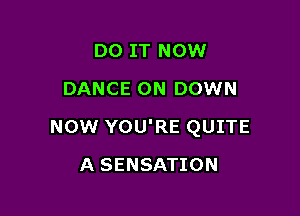 DO IT NOW
DANCE 0N DOWN

NOW YOU'RE QUITE

A SENSATION