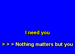 I need you

Nothing matters but you