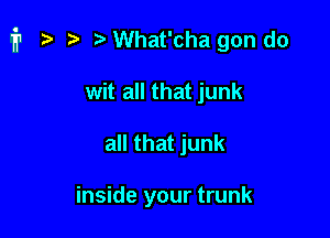 fr a t) a What'cha gon do

wit all that junk
all that junk

inside your trunk