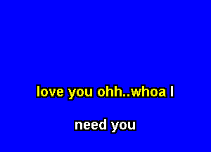 love you ohh..whoa I

need you