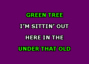 GREEN TREE

I'M SITTIN' OUT

HERE IN THE
UNDER THAT OLD