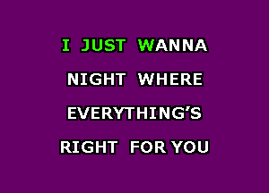 I JUST WANNA
NIGHT WHERE

EVERYTHING'S

RIGHT FOR YOU