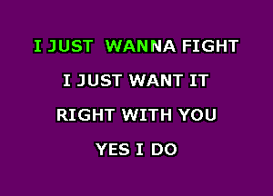 I JUST WANNA FIGHT
I JUST WANT IT

RIGHT WITH YOU

YES I DO