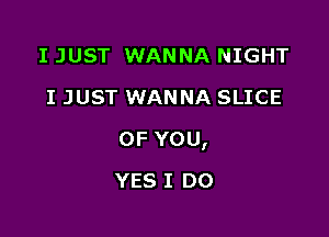 I JUST WANNA NIGHT
I JUST WANNA SLICE

OFYOU,

YES I DO