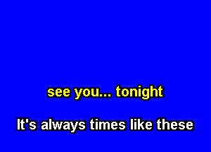 see you... tonight

It's always times like these