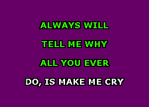 ALWAYS WILL
TELL ME WHY

ALL YOU EVER

DO, IS MAKE ME CRY