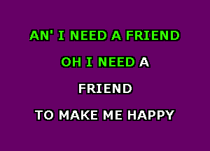 AN' I NEED A FRIEND

OH I NEED A
FRIEND
TO MAKE ME HAPPY