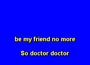 be my friend no more

So doctor doctor