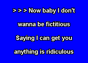 t- r t Now baby I don't

wanna be fictitious

Saying I can get you

anything is ridiculous