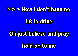 ta 2 t) Now I don't have no

LS to drive

Oh just believe and pray

hold on to me