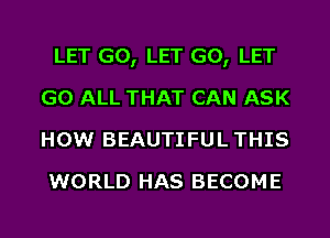 LET G0, LET G0, LET
G0 ALL THAT CAN ASK
HOW BEAUTIFUL THIS

WORLD HAS BECOME