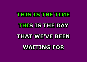 THIS IS THE TIME
THIS IS THE DAY

THAT WE'VE BEEN

WAITING FOR