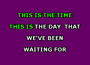 THIS IS THE TIME
THIS IS THE DAY THAT

WE'VE BEEN

WAITING FOR