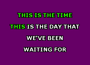 THIS IS THE TIME
THIS IS THE DAY THAT

WE'VE BEEN

WAITING FOR