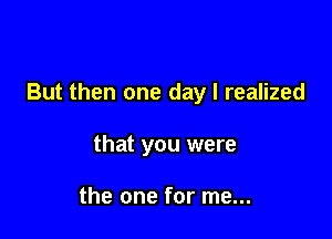 But then one day I realized

that you were

the one for me...