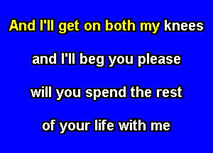 And I'll get on both my knees

and I'll beg you please

will you spend the rest

of your life with me