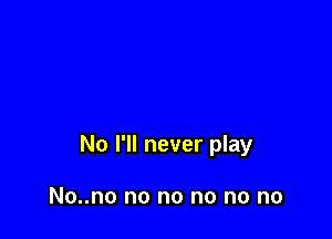 No I'll never play

No..no no no no no no
