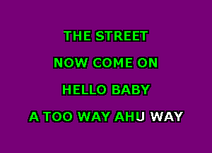 THE STREET
NOW COME ON
HELLO BABY

A TOO WAY AHU WAY
