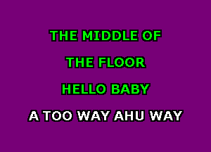 THE MIDDLE OF
THE FLOOR
HELLO BABY

A TOO WAY AHU WAY