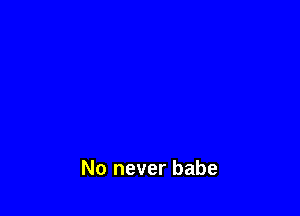 No never babe