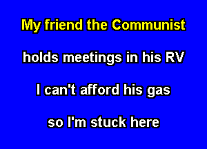 My friend the Communist

holds meetings in his RV
I can't afford his gas

so I'm stuck here