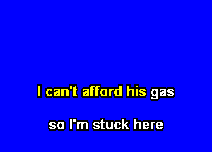 I can't afford his gas

so I'm stuck here