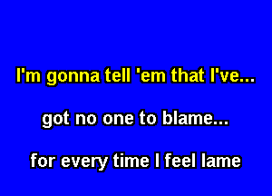 I'm gonna tell 'em that I've...

got no one to blame...

for every time I feel lame