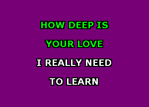 HOW DEEP IS
YOUR LOVE

I REALLY N EED

TO LEARN