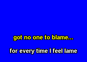 got no one to blame...

for every time I feel lame