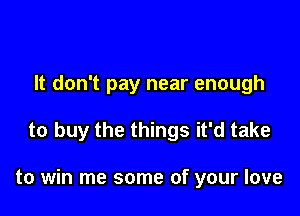 It don't pay near enough

to buy the things it'd take

to win me some of your love