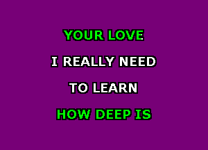 YOUR LOVE
I REALLY NEED
TO LEARN

HOW DEEP IS