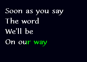 Soon as you say
The word
We'll be

On our way