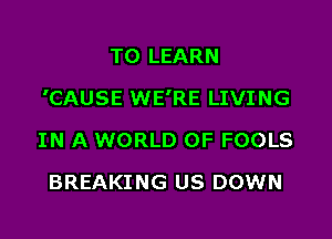 TO LEARN

'CAUSE WE'RE LIVING

IN A WORLD OF FOOLS
BREAKING US DOWN