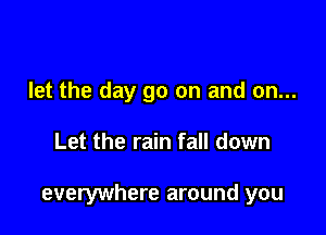 let the day go on and on...

Let the rain fall down

everywhere around you