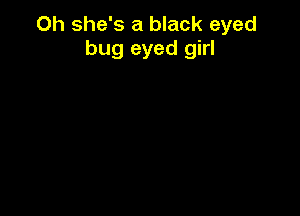 Oh she's a black eyed
bug eyed girl