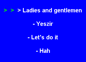 t? t) Ladies and gentlemen

- Yeszir
- Let's do it

- Hah