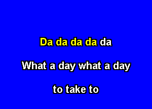 Da da da da da

What a day what a day

to take to