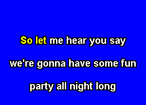 So let me hear you say

we're gonna have some fun

party all night long