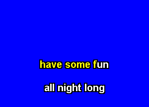 have some fun

all night long