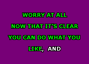 WORRY AT ALL
NOW THAT IT'S CLEAR
YOU CAN DO WHAT YOU

LI KE, AN D