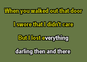 When you walked out that door

I swore that I didn't care

But I lost everything

darling then and there