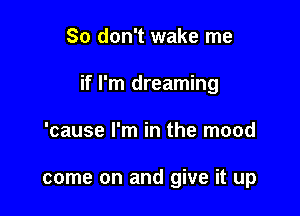 So don't wake me

if I'm dreaming

'cause I'm in the mood

come on and give it up